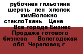 рубочная гильотина шерсть, лен, хлопок, химВолокно, стеклоТкань › Цена ­ 1 000 - Все города Бизнес » Продажа готового бизнеса   . Вологодская обл.,Череповец г.